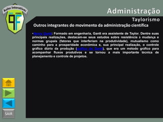 SAIR
Outros integrantes do movimento da administração científica
•Henry Gantt: Formado em engenharia, Gantt era assistente de Taylor. Dentre suas
principais realizações, destacam-se seus estudos sobre resistência à mudança e
normas grupais (fatores que interferiam na produtividade), mutualismo como
caminho para a prosperidade econômica e, sua principal realização, o controle
gráfico diário da produção (gráfico de Gantt), que era um método gráfico para
acompanhar fluxos produtivos e se tornou a mais importante técnica de
planejamento e controle de projetos.
 