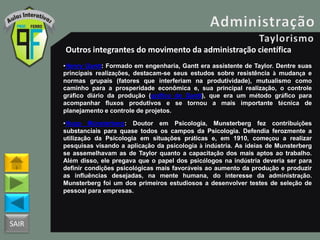 SAIR
Outros integrantes do movimento da administração científica
•Henry Gantt: Formado em engenharia, Gantt era assistente de Taylor. Dentre suas
principais realizações, destacam-se seus estudos sobre resistência à mudança e
normas grupais (fatores que interferiam na produtividade), mutualismo como
caminho para a prosperidade econômica e, sua principal realização, o controle
gráfico diário da produção (gráfico de Gantt), que era um método gráfico para
acompanhar fluxos produtivos e se tornou a mais importante técnica de
planejamento e controle de projetos.
•Hugo Münsterberg: Doutor em Psicologia, Munsterberg fez contribuições
substanciais para quase todos os campos da Psicologia. Defendia ferozmente a
utilização da Psicologia em situações práticas e, em 1910, começou a realizar
pesquisas visando a aplicação da psicologia à indústria. As ideias de Munsterberg
se assemelhavam as de Taylor quanto a capacitação dos mais aptos ao trabalho.
Além disso, ele pregava que o papel dos psicólogos na indústria deveria ser para
definir condições psicológicas mais favoráveis ao aumento da produção e produzir
as influências desejadas, na mente humana, do interesse da administração.
Munsterberg foi um dos primeiros estudiosos a desenvolver testes de seleção de
pessoal para empresas.
 