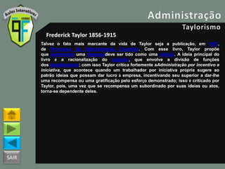 SAIR
Frederick Taylor 1856-1915
Talvez o fato mais marcante da vida de Taylor seja a publicação, em 1911,
de Princípios de Administração Científica. Com esse livro, Taylor propõe
que administrar uma empresadeve ser tido como uma ciência. A ideia principal do
livro é a racionalização do trabalho, que envolve a divisão de funções
dos trabalhadores; com isso Taylor critica fortemente aAdministração por incentivo e
iniciativa, que acontece quando um trabalhador por iniciativa própria sugere ao
patrão ideias que possam dar lucro à empresa, incentivando seu superior a dar-lhe
uma recompensa ou uma gratificação pelo esforço demonstrado; isso é criticado por
Taylor, pois, uma vez que se recompensa um subordinado por suas ideias ou atos,
torna-se dependente deles.
 