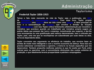 SAIR
Frederick Taylor 1856-1915
Talvez o fato mais marcante da vida de Taylor seja a publicação, em 1911,
de Princípios de Administração Científica. Com esse livro, Taylor propõe
que administrar uma empresadeve ser tido como uma ciência. A ideia principal do
livro é a racionalização do trabalho, que envolve a divisão de funções
dos trabalhadores; com isso Taylor critica fortemente aAdministração por incentivo e
iniciativa, que acontece quando um trabalhador por iniciativa própria sugere ao
patrão ideias que possam dar lucro à empresa, incentivando seu superior a dar-lhe
uma recompensa ou uma gratificação pelo esforço demonstrado; isso é criticado por
Taylor, pois, uma vez que se recompensa um subordinado por suas ideias ou atos,
torna-se dependente deles.
Taylor concentra seu argumento na eficiência do trabalho, que envolve fazer as
tarefas de modo mais inteligente e com a máxima economia de esforço. Para isso era
preciso selecionar corretamente o operário, e treiná-lo na função específica que iria
desenvolver. Também propunha melhores salários (o que foi aceito por Ford, entre
outros) para os operários, com a concomitante diminuição dos custos unitários de
produção, o que idealmente levaria prosperidade a patrões e empregados.
 