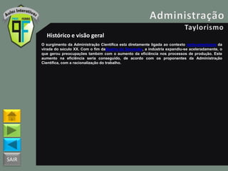 SAIR
Histórico e visão geral
O surgimento da Administração Científica está diretamente ligada ao contexto norte-americano da
virada do século XX. Com o fim daGuerra da Secessão, a indústria expandiu-se aceleradamente, o
que gerou preocupações também com o aumento da eficiência nos processos de produção. Este
aumento na eficiência seria conseguido, de acordo com os proponentes da Administração
Científica, com a racionalização do trabalho.
 