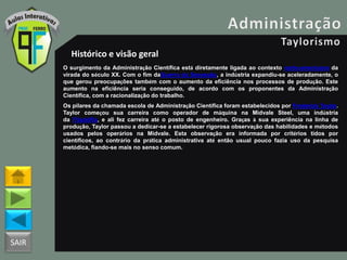 SAIR
Histórico e visão geral
O surgimento da Administração Científica está diretamente ligada ao contexto norte-americano da
virada do século XX. Com o fim daGuerra da Secessão, a indústria expandiu-se aceleradamente, o
que gerou preocupações também com o aumento da eficiência nos processos de produção. Este
aumento na eficiência seria conseguido, de acordo com os proponentes da Administração
Científica, com a racionalização do trabalho.
Os pilares da chamada escola de Administração Científica foram estabelecidos por Frederick Taylor.
Taylor começou sua carreira como operador de máquina na Midvale Steel, uma indústria
da Filadélfia, e ali fez carreira até o posto de engenheiro. Graças à sua experiência na linha de
produção, Taylor passou a dedicar-se a estabelecer rigorosa observação das habilidades e métodos
usados pelos operários na Midvale. Esta observação era informada por critérios tidos por
científicos, ao contrário da prática administrativa até então usual pouco fazia uso da pesquisa
metódica, fiando-se mais no senso comum.
 