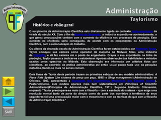 SAIR
Histórico e visão geral
O surgimento da Administração Científica está diretamente ligada ao contexto norte-americano da
virada do século XX. Com o fim daGuerra da Secessão, a indústria expandiu-se aceleradamente, o
que gerou preocupações também com o aumento da eficiência nos processos de produção. Este
aumento na eficiência seria conseguido, de acordo com os proponentes da Administração
Científica, com a racionalização do trabalho.
Os pilares da chamada escola de Administração Científica foram estabelecidos por Frederick Taylor.
Taylor começou sua carreira como operador de máquina na Midvale Steel, uma indústria
da Filadélfia, e ali fez carreira até o posto de engenheiro. Graças à sua experiência na linha de
produção, Taylor passou a dedicar-se a estabelecer rigorosa observação das habilidades e métodos
usados pelos operários na Midvale. Esta observação era informada por critérios tidos por
científicos, ao contrário da prática administrativa até então usual pouco fazia uso da pesquisa
metódica, fiando-se mais no senso comum.
Dois livros de Taylor deste período trazem os primeiros esboços de seu modelo administrativo: A
Piece Rate System (Um sistema de preço por peça, 1895) e Shop management (Administração de
Oficinas, 1903, apresentado à Sociedade dos Engenheiros Mecânicos dos Estados Unidos).
Posteriormente, este modelo aparece mais bem sistematizado em Principles of Scientific
Administration(Princípios da Administração Científica, 1911). Segundo Idalberto Chiavenato,
enquanto "Taylor preocupava-se mais com a filosofia – com a essência do sistema – que exige uma
revolução mental tanto de parte da direção como da parte dos operários a tendência de seus
seguidores foi uma preocupação maior com o mecanismo e com as técnicas do que com a filosofia
da Administração Científica."
 