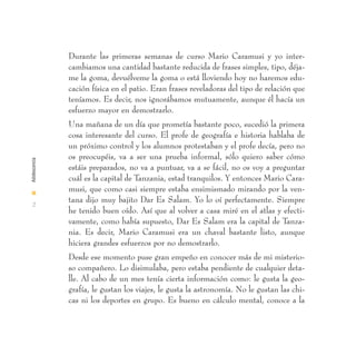 Durante las primeras semanas de curso Mario Caramusi y yo inter-
               cambiamos una cantidad bastante reducida de frases simples, tipo, déja-
               me la goma, devuélveme la goma o está lloviendo hoy no haremos edu-
               cación física en el patio. Eran frases reveladoras del tipo de relación que
               teníamos. Es decir, nos ignorábamos mutuamente, aunque él hacía un
               esfuerzo mayor en demostrarlo.
               Una mañana de un día que prometía bastante poco, sucedió la primera
               cosa interesante del curso. El profe de geografía e historia hablaba de
               un próximo control y los alumnos protestaban y el profe decía, pero no
               os preocupéis, va a ser una prueba informal, sólo quiero saber cómo
Adolescencia




               estáis preparados, no va a puntuar, va a se fácil, no os voy a preguntar
               cuál es la capital de Tanzania, estad tranquilos. Y entonces Mario Cara-
I
               musi, que como casi siempre estaba ensimismado mirando por la ven-
               tana dijo muy bajito Dar Es Salam. Yo lo oí perfectamente. Siempre
 2
               he tenido buen oído. Así que al volver a casa miré en el atlas y efecti-
               vamente, como había supuesto, Dar Es Salam era la capital de Tanza-
               nia. Es decir, Mario Caramusi era un chaval bastante listo, aunque
               hiciera grandes esfuerzos por no demostrarlo.
               Desde ese momento puse gran empeño en conocer más de mi misterio-
               so compañero. Lo disimulaba, pero estaba pendiente de cualquier deta-
               lle. Al cabo de un mes tenía cierta información como: le gusta la geo-
               grafía, le gustan los viajes, le gusta la astronomía. No le gustan las chi-
               cas ni los deportes en grupo. Es bueno en cálculo mental, conoce a la
 