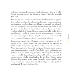 perfección los minerales, usa ropa grande y lleva un objeto en el bolsi-
llo que no quiere que yo vea. Ese era el balance. No había avanzado
gran cosa.
Sin embargo todo cambió cuando la casualidad intervino de repente.
Una mañana la policía vino a buscarme al colegio y me sacaron de clase
sin dar ningún tipo de explicaciones. El caso es que desde que salí escol-
tado por los agentes, hasta que volví algunas horas más tarde, la idea
que todos tenían de mí había cambiado bastante. Ya no era el chico
tímido y callado de la última fila, sino alguien que había hecho algo, o
que sabía algo... en fin de cuentas, alguien más interesante. Los chicos




                                                                             Adolescencia
me rodearon y me preguntaron pero yo les dije que no podía decir nada
por el momento, lo que contribuyó a aumentar el misterio.
Fue entonces cuando Mario Caramusi empezó a interesarse por mí. Sé           I
que me lo vas a contar, me dijo con tanta confianza que supe que no           3
podría mantener la promesa que había hecho a la policía. Le conté a
Mario Caramusi cómo había sido testigo accidentalmente de un robo
en el piso superior de mi vivienda. Cómo había visto a los ladrones, que
pertenecían a una banda muy peligrosa, según la policía. Cómo mi
madre se lo había dicho a la policía. Cómo había asistido a un ronda de
reconocimiento y había identificado a dos de ellos... Mario, porque
desde ese día pasó a ser Mario, estaba fascinado. Me encantan las aven-
turas, me confesó. Hubiera dado mi dedo meñique por haber podido ir
yo a la ronda de reconocimiento, dijo.
 