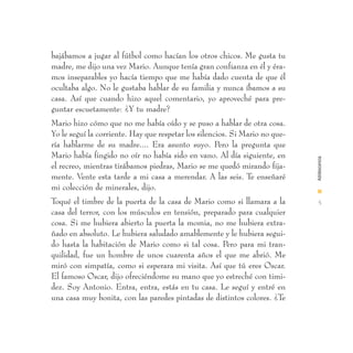 bajábamos a jugar al fútbol como hacían los otros chicos. Me gusta tu
madre, me dijo una vez Mario. Aunque tenía gran confianza en él y éra-
mos inseparables yo hacía tiempo que me había dado cuenta de que él
ocultaba algo. No le gustaba hablar de su familia y nunca íbamos a su
casa. Así que cuando hizo aquel comentario, yo aproveché para pre-
guntar escuetamente: ¿Y tu madre?
Mario hizo cómo que no me había oído y se puso a hablar de otra cosa.
Yo le seguí la corriente. Hay que respetar los silencios. Si Mario no que-
ría hablarme de su madre.... Era asunto suyo. Pero la pregunta que
Mario había fingido no oír no había sido en vano. Al día siguiente, en




                                                                             Adolescencia
el recreo, mientras tirábamos piedras, Mario se me quedó mirando fija-
mente. Vente esta tarde a mi casa a merendar. A las seis. Te enseñaré
mi colección de minerales, dijo.                                             I
Toqué el timbre de la puerta de la casa de Mario como si llamara a la         5
casa del terror, con los músculos en tensión, preparado para cualquier
cosa. Si me hubiera abierto la puerta la momia, no me hubiera extra-
ñado en absoluto. Le hubiera saludado amablemente y le hubiera segui-
do hasta la habitación de Mario como si tal cosa. Pero para mi tran-
quilidad, fue un hombre de unos cuarenta años el que me abrió. Me
miró con simpatía, como si esperara mi visita. Así que tú eres Oscar.
El famoso Oscar, dijo ofreciéndome su mano que yo estreché con timi-
dez. Soy Antonio. Entra, entra, estás en tu casa. Le seguí y entré en
una casa muy bonita, con las paredes pintadas de distintos colores. ¿Te
 