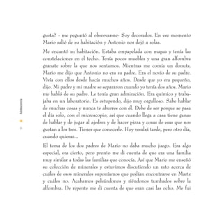 gusta? - me peguntó al observarme- Soy decorador. En ese momento
               Mario salió de su habitación y Antonio nos dejó a solas.
               Me encantó su habitación. Estaba empapelada con mapas y tenía las
               constelaciones en el techo. Tenía pocos muebles y una gran alfombra
               granate sobre la que nos sentamos. Mientras me comía un donuts,
               Mario me dijo que Antonio no era su padre. Era el novio de su padre.
               Vivía con ellos desde hacía muchos años. Desde que yo era pequeño,
               dijo. Mi padre y mi madre se separaron cuando yo tenía dos años. Mario
               me habló de su padre. Le tenía gran admiración. Era químico y traba-
               jaba en un laboratorio. Es estupendo, dijo muy orgulloso. Sabe hablar
Adolescencia




               de muchas cosas y nunca te aburres con él. Debe de ser porque se pasa
               el día solo, con el microscopio, así que cuando llega a casa tiene ganas
I
               de hablar y de jugar al ajedrez y de hacer pizza y cosas de esas que nos
 6             gustan a los tres. Tienes que conocerle. Hoy vendrá tarde, pero otro día,
               cuando quieras...
               El tema de los dos padres de Mario no daba mucho juego. Era algo
               especial, era cierto, pero pronto me di cuenta de que era una familia
               muy similar a todas las familias que conocía. Así que Mario me enseñó
               su colección de minerales y estuvimos discutiendo un rato acerca de
               cuáles de esos minerales suponíamos que podían encontrarse en Marte
               y cuáles no. Acabamos peleándonos y riéndonos tumbados sobre la
               alfombra. De repente me di cuenta de que eran casi las ocho. Me fui
 