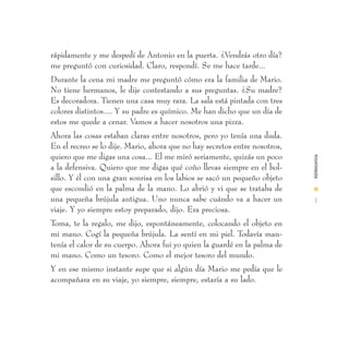 rápidamente y me despedí de Antonio en la puerta. ¿Vendrás otro día?
me preguntó con curiosidad. Claro, respondí. Se me hace tarde...
Durante la cena mi madre me preguntó cómo era la familia de Mario.
No tiene hermanos, le dije contestando a sus preguntas. ¿Su madre?
Es decoradora. Tienen una casa muy rara. La sala está pintada con tres
colores distintos.... Y su padre es químico. Me han dicho que un día de
estos me quede a cenar. Vamos a hacer nosotros una pizza.
Ahora las cosas estaban claras entre nosotros, pero yo tenía una duda.
En el recreo se lo dije. Mario, ahora que no hay secretos entre nosotros,
quiero que me digas una cosa... El me miró seriamente, quizás un poco




                                                                            Adolescencia
a la defensiva. Quiero que me digas qué coño llevas siempre en el bol-
sillo. Y él con una gran sonrisa en los labios se sacó un pequeño objeto
que escondió en la palma de la mano. Lo abrió y vi que se trataba de        I
una pequeña brújula antigua. Uno nunca sabe cuándo va a hacer un             7
viaje. Y yo siempre estoy preparado, dijo. Era preciosa.
Toma, te la regalo, me dijo, espontáneamente, colocando el objeto en
mi mano. Cogí la pequeña brújula. La sentí en mi piel. Todavía man-
tenía el calor de su cuerpo. Ahora fui yo quien la guardé en la palma de
mi mano. Como un tesoro. Como el mejor tesoro del mundo.
Y en ese mismo instante supe que si algún día Mario me pedía que le
acompañara en su viaje, yo siempre, siempre, estaría a su lado.
 
