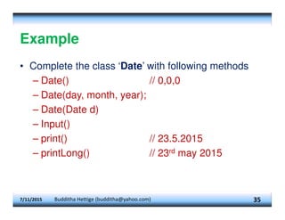 Example
• Complete the class ‘Date’ with following methods
– Date() // 0,0,0
– Date(day, month, year);
– Date(Date d)
– Input()
– print() // 23.5.2015
– printLong() // 23rd may 2015
7/11/2015 Budditha Hettige (budditha@yahoo.com) 35
 