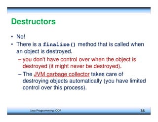 Java Programming: OOP 36
Destructors
• No!
• There is a finalize() method that is called when
an object is destroyed.
– you don't have control over when the object is
destroyed (it might never be destroyed).
– The JVM garbage collector takes care of
destroying objects automatically (you have limited
control over this process).
 