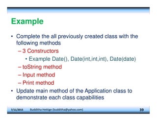 Example
• Complete the all previously created class with the
following methods
– 3 Constructors
• Example Date(), Date(int,int,int), Date(date)
– toString method
– Input method
– Print method
• Update main method of the Application class to
demonstrate each class capabilities
7/11/2015 Budditha Hettige (budditha@yahoo.com) 39
 