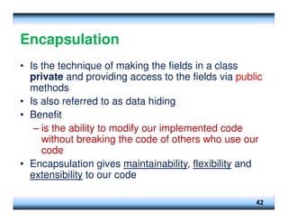 Encapsulation
• Is the technique of making the fields in a class
private and providing access to the fields via public
methods
• Is also referred to as data hiding
• Benefit
– is the ability to modify our implemented code
without breaking the code of others who use our
code
• Encapsulation gives maintainability, flexibility and
extensibility to our code
42
 
