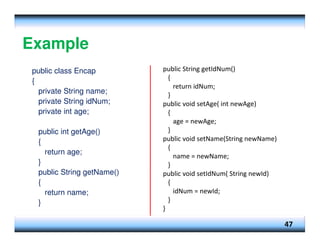 Example
public class Encap
{
private String name;
private String idNum;
private int age;
public int getAge()
{
return age;
}
public String getName()
{
return name;
}
47
public String getIdNum()
{
return idNum;
}
public void setAge( int newAge)
{
age = newAge;
}
public void setName(String newName)
{
name = newName;
}
public void setIdNum( String newId)
{
idNum = newId;
}
}
 