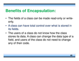 Benefits of Encapsulation:
• The fields of a class can be made read-only or write-
only.
• A class can have total control over what is stored in
its fields.
• The users of a class do not know how the class
stores its data. A class can change the data type of a
field, and users of the class do not need to change
any of their code.
49
 