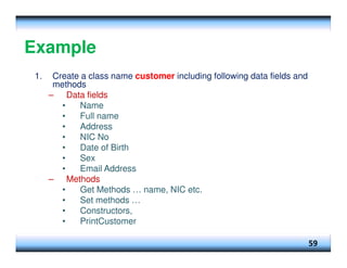 Example
1. Create a class name customer including following data fields and
methods
– Data fields
• Name
• Full name
• Address
• NIC No
• Date of Birth
• Sex
• Email Address
– Methods
• Get Methods … name, NIC etc.
• Set methods …
• Constructors,
• PrintCustomer
59
 