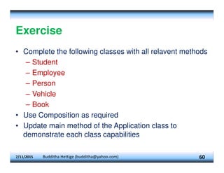 Exercise
• Complete the following classes with all relavent methods
– Student
– Employee
– Person
– Vehicle
– Book
• Use Composition as required
• Update main method of the Application class to
demonstrate each class capabilities
7/11/2015 Budditha Hettige (budditha@yahoo.com) 60
 