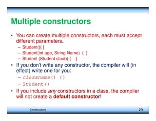 Multiple constructors
• You can create multiple constructors, each must accept
different parameters.
– Student(){ }
– Student(int age, String Name) { }
– Student (Student stuob) { }
• If you don't write any constructor, the compiler will (in
effect) write one for you:
– classname() {}
– Student()
• If you include any constructors in a class, the compiler
will not create a default constructor!
29
Constructors
 