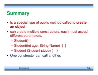 Summary
• Is a special type of public method called to create
an object
• can create multiple constructors, each must accept
different parameters.
– Student(){ }
– Student(int age, String Name) { }
– Student (Student stuob) { }
• One constructor can call another.
33
Constructors
 