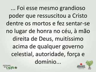 ... Foi esse mesmo grandioso
poder que ressuscitou a Cristo
dentre os mortos e fez sentar-se
no lugar de honra no céu, à mão
direita de Deus, muitíssimo
acima de qualquer governo
celestial, autoridade, força e
domínio...
 