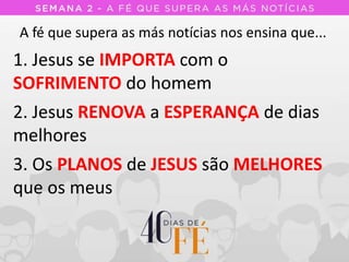 A fé que supera as más notícias nos ensina que...
1. Jesus se IMPORTA com o
SOFRIMENTO do homem
2. Jesus RENOVA a ESPERANÇA de dias
melhores
3. Os PLANOS de JESUS são MELHORES
que os meus
 