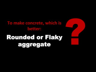 To make concrete, which is
better:
Rounded or Flaky
aggregate
 