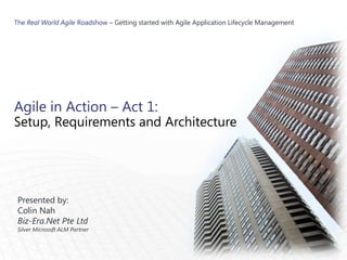 The Real World Agile Roadshow – Getting started with Agile Application Lifecycle Management




Agile in Action – Act 1:
Setup, Requirements and Architecture




 Presented by:
 Colin Nah
 Biz-Era.Net Pte Ltd
 Silver Microsoft ALM Partner
 