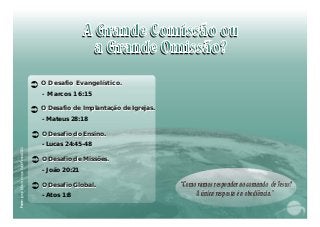 “Comovamosresponderaocomando deJesus?
Aúnicarespostaéaobediência.”
“Comovamosresponderaocomando deJesus?
Aúnicarespostaéaobediência.”
:IejaeêPns4FontegréMaiordoquVocea/200
O Desafio Evangelístico.O Desafio Evangelístico.
- Marcos 16:15
Ü
O Desafio de Implantação de Igrejas.O Desafio de Implantação de Igrejas.
- Mateus 28:18
Ü
Ü O Desafio do Ensino.O Desafio do Ensino.
- Lucas 24:45-48
Ü O Desafio de Missões.O Desafio de Missões.
- João 20:21
Ü O Desafio Global.O Desafio Global.
- Atos 1:8
 