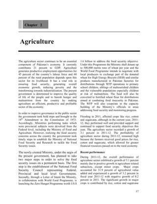 Chapter 2



 Agriculture

The agriculture sector continues to be an essential   1.6 billion to address the food security objective.
component of Pakistan’s economy. It currently         Under this Programme the Ministry shall donate up
contributes 21 percent to GDP. Agriculture            to 500,000 metric tons of wheat per year and the
generates productive employment opportunities for     World Food Programme intends to negotiate with
45 percent of the country’s labour force and 60       local producers to exchange part of the donated
percent of the rural population depends upon this     wheat for High Energy Biscuits (HEB) and similar
sector for its livelihood. It has a vital role in     products manufactured in Pakistan factories for
ensuring food security, generating overall            distributions through WFP operations to primary
economic growth, reducing poverty and the             school children, siblings of malnourished children
transforming towards industrialization. The present   and the vulnerable populations especially children
government is determined to improve the quality       at risk of malnutrition. The fund will also be
of life of the people and to banish hunger and        converted to fortified wheat flour for distributions
malnutrition from the country by making               aimed at combating food insecurity in Pakistan.
agriculture an efficient, productive and profitable   The WFP will also cooperate in the capacity
sector of the economy.                                building of the Ministry’s officials in areas
                                                      addressing food security and monitoring progress.
In order to improve governance in the public sector
the government took bold steps and brought in the     Flooding in 2011, affected crops like rice, cotton
18th Amendment to the Constitution of 1973.           and sugarcane, although in the current year, 2011-
Accordingly, Ministries performing tasks which        12, they performed well and provided support and
were provincial subjects were devolved from the       continued to support food security objectives this
Federal level, including the Ministry of Food and     year. The agriculture sector recorded a growth of
Agriculture. However, realizing the food security     3.1 percent in 2011-12. The profitability of
concerns across the country the government took       agriculture sector during 2011-12, remained high
timely steps to establish the Ministry of National    because the farmers received good prices for rice,
Food Security and Research to tackle the Food         cotton and sugarcane, which allowed for greater
Security issues.                                      financial resources passed on to the rural economy.

The newly created Ministry, under the aegis of        Recent performance
the present government, has planned to take           During 2011-12, the overall performance of
two major steps in order to solve the food            agriculture sector exhibited a growth of 3.1 percent
security issues on a permanent basis. The first       mainly due to positive growth in agriculture related
step is the establishment of the National Food        subsectors, except minor crops. Major crops
Security Council representing Federal,                accounted for 31.9 percent of agricultural value
Provincial and local level Governments.               added and experienced a growth of 3.2 percent in
Secondly, through a Letter of Intent the Ministry,    fiscal year 2011-12 with negative growth of 0.2
in collaboration with World Food Programme, is        percent in 2011. The significant growth in major
launching the Zero Hunger Programme worth US $        crops is contributed by rice, cotton and sugarcane

                                                                                                       17
 