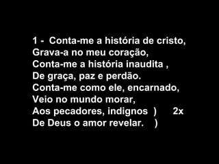 1 - Conta-me a história de cristo,
Grava-a no meu coração,
Conta-me a história inaudita ,
De graça, paz e perdão.
Conta-me como ele, encarnado,
Veio no mundo morar,
Aos pecadores, indignos )      2x
De Deus o amor revelar. )
 