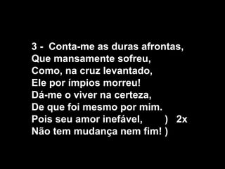 3 - Conta-me as duras afrontas,
Que mansamente sofreu,
Como, na cruz levantado,
Ele por ímpios morreu!
Dá-me o viver na certeza,
De que foi mesmo por mim.
Pois seu amor inefável,    ) 2x
Não tem mudança nem fim! )
 