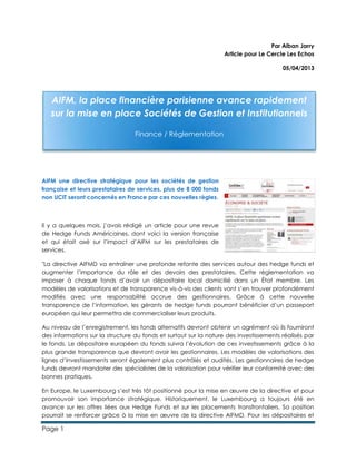 Page 1
Par Alban Jarry
Article pour Le Cercle Les Echos
05/04/2013
AIFM une directive stratégique pour les sociétés de gestion
française et leurs prestataires de services, plus de 8 000 fonds
non UCIT seront concernés en France par ces nouvelles règles.
Il y a quelques mois, j’avais rédigé un article pour une revue
de Hedge Funds Américaines, dont voici la version française
et qui était axé sur l’impact d’AIFM sur les prestataires de
services.
"La directive AIFMD va entraîner une profonde refonte des services autour des hedge funds et
augmenter l’importance du rôle et des devoirs des prestataires. Cette réglementation va
imposer à chaque fonds d’avoir un dépositaire local domicilié dans un État membre. Les
modèles de valorisations et de transparence vis-à-vis des clients vont s’en trouver profondément
modifiés avec une responsabilité accrue des gestionnaires. Grâce à cette nouvelle
transparence de l’information, les gérants de hedge funds pourront bénéficier d’un passeport
européen qui leur permettra de commercialiser leurs produits.
Au niveau de l’enregistrement, les fonds alternatifs devront obtenir un agrément où ils fourniront
des informations sur la structure du fonds et surtout sur la nature des investissements réalisés par
le fonds. Le dépositaire européen du fonds suivra l’évolution de ces investissements grâce à la
plus grande transparence que devront avoir les gestionnaires. Les modèles de valorisations des
lignes d’investissements seront également plus contrôlés et audités. Les gestionnaires de hedge
funds devront mandater des spécialistes de la valorisation pour vérifier leur conformité avec des
bonnes pratiques.
En Europe, le Luxembourg s’est très tôt positionné pour la mise en œuvre de la directive et pour
promouvoir son importance stratégique. Historiquement, le Luxembourg a toujours été en
avance sur les offres liées aux Hedge Funds et sur les placements transfrontaliers. Sa position
pourrait se renforcer grâce à la mise en œuvre de la directive AIFMD. Pour les dépositaires et
AIFM, la place financière parisienne avance rapidement
sur la mise en place Sociétés de Gestion et Institutionnels
Finance / Réglementation
 