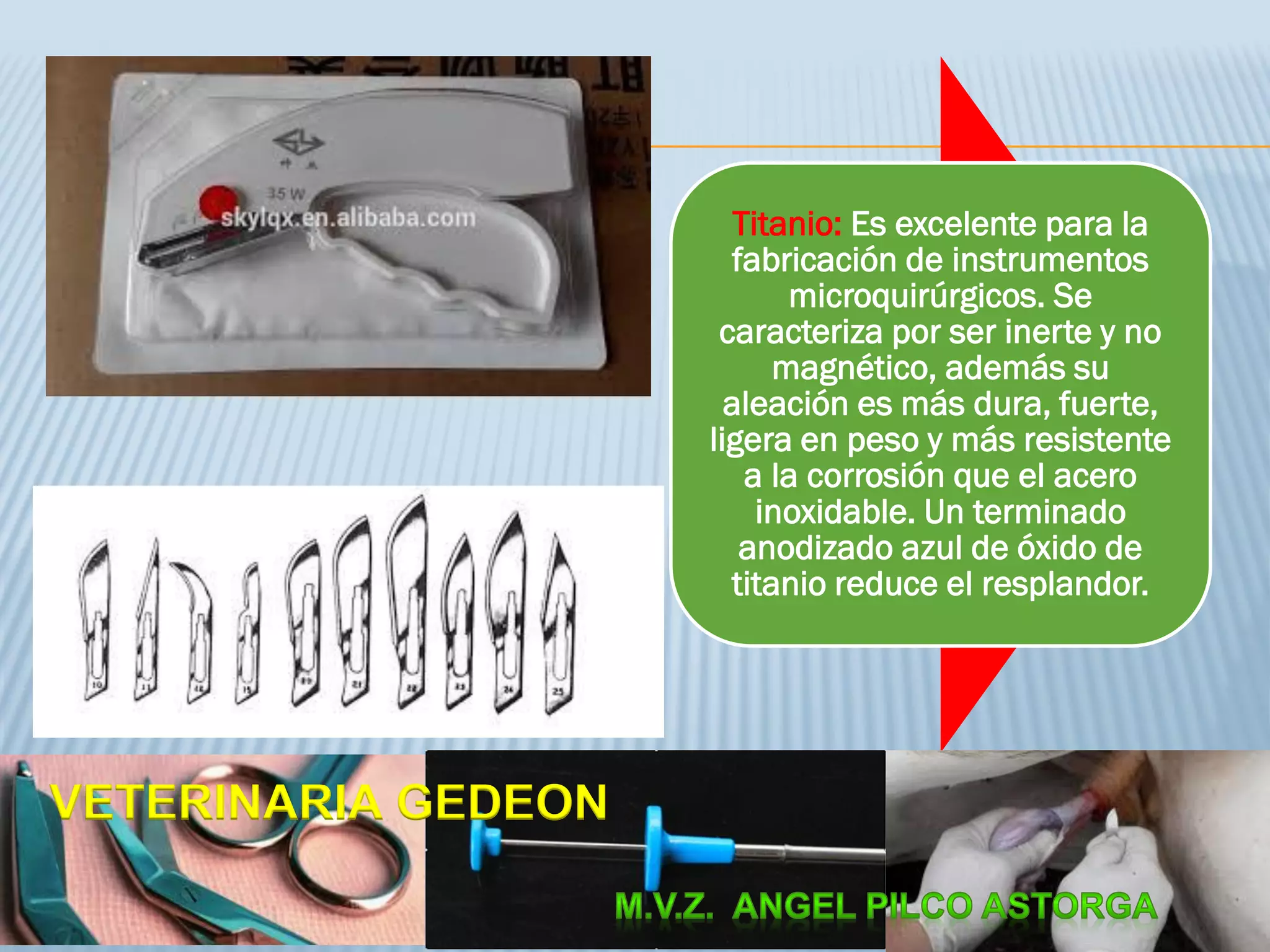 Titanio: Es excelente para la
fabricación de instrumentos
microquirúrgicos. Se
caracteriza por ser inerte y no
magnético, además su
aleación es más dura, fuerte,
ligera en peso y más resistente
a la corrosión que el acero
inoxidable. Un terminado
anodizado azul de óxido de
titanio reduce el resplandor.
VETERINARIA GEDEON
 