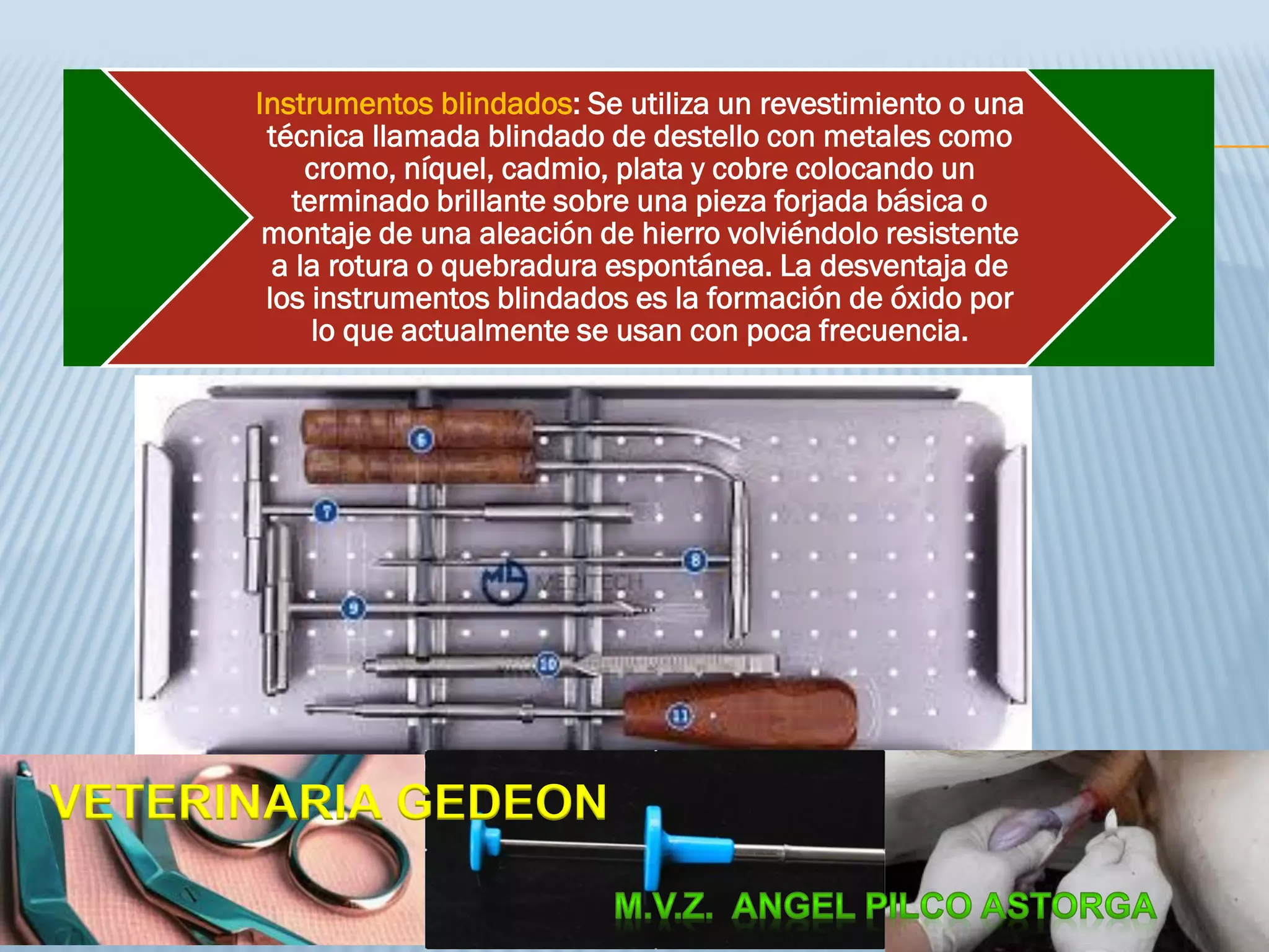 Instrumentos blindados: Se utiliza un revestimiento o una
técnica llamada blindado de destello con metales como
cromo, níquel, cadmio, plata y cobre colocando un
terminado brillante sobre una pieza forjada básica o
montaje de una aleación de hierro volviéndolo resistente
a la rotura o quebradura espontánea. La desventaja de
los instrumentos blindados es la formación de óxido por
lo que actualmente se usan con poca frecuencia.
VETERINARIA GEDEON
 
