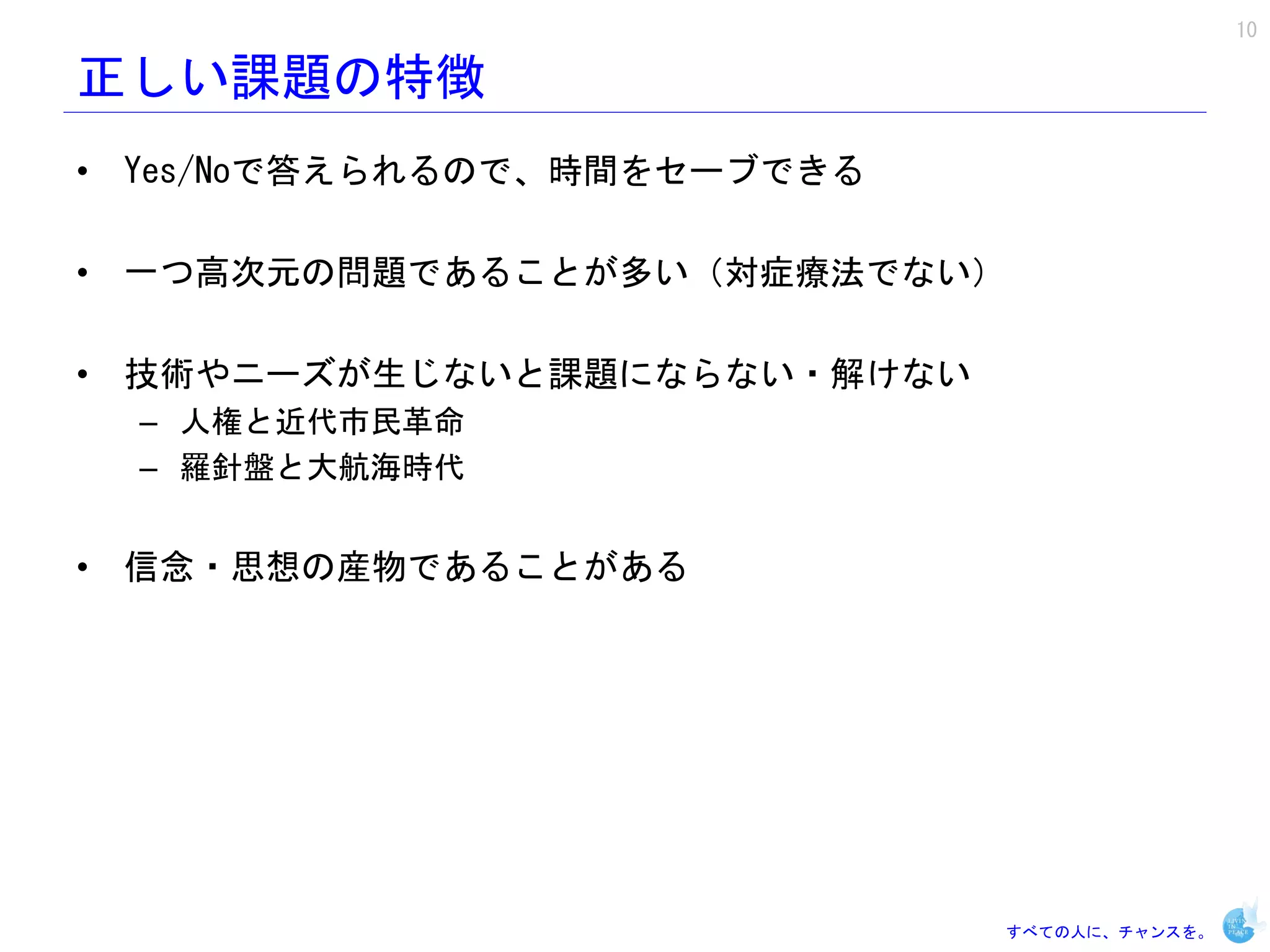 10

正しい課題の特徴
• Yes/Noで答えられるので、時間をセーブできる

• 一つ高次元の問題であることが多い（対症療法でない）

• 技術やニーズが生じないと課題にならない・解けない
  – 人権と近代市民革命
  – 羅針盤と大航海時代


• 信念・思想の産物であることがある




                             すべての人に、チャンスを。
 