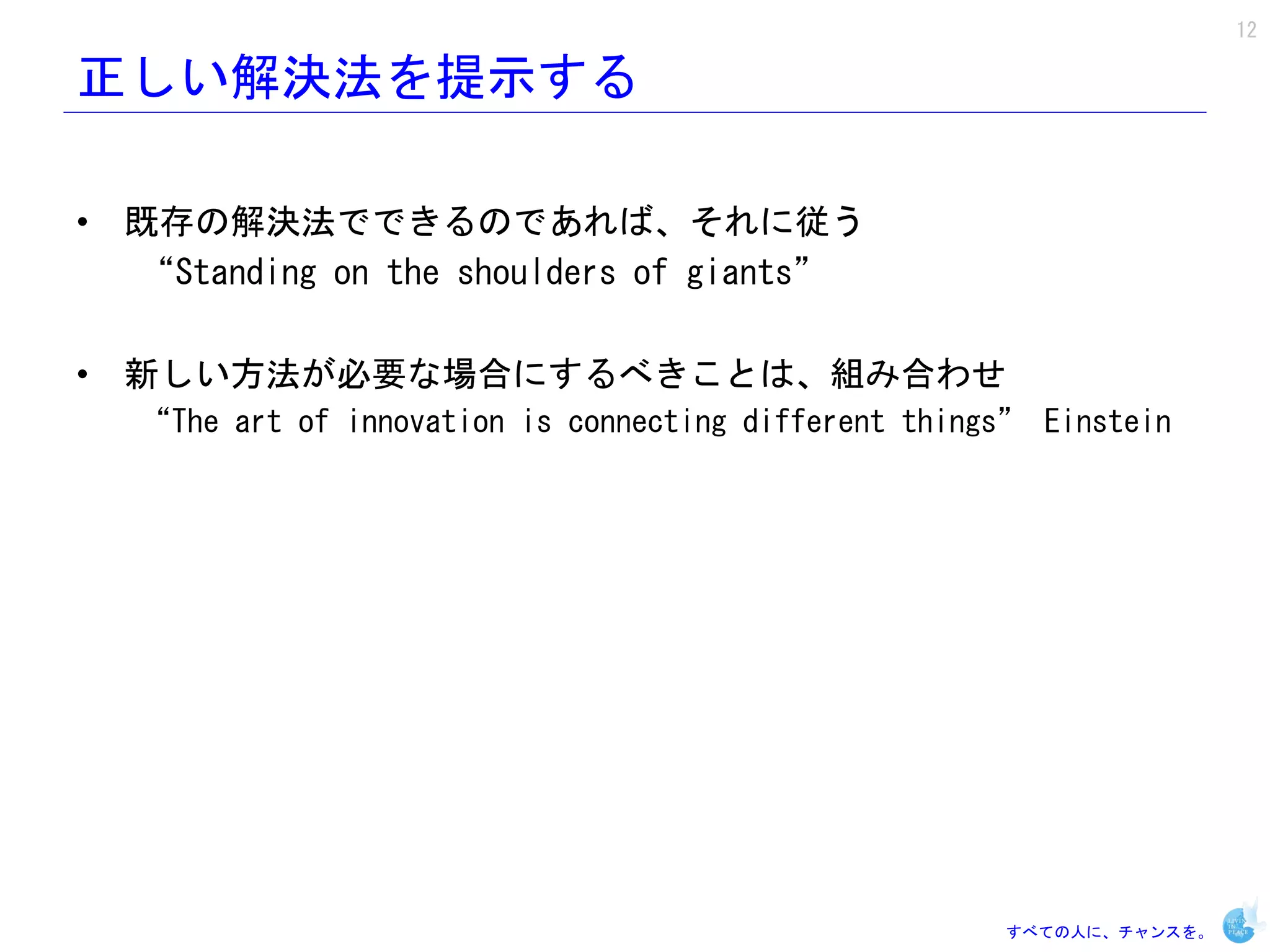 12

正しい解決法を提示する

• 既存の解決法でできるのであれば、それに従う
  “Standing on the shoulders of giants”

• 新しい方法が必要な場合にするべきことは、組み合わせ
   “The art of innovation is connecting different things” Einstein




                                                       すべての人に、チャンスを。
 