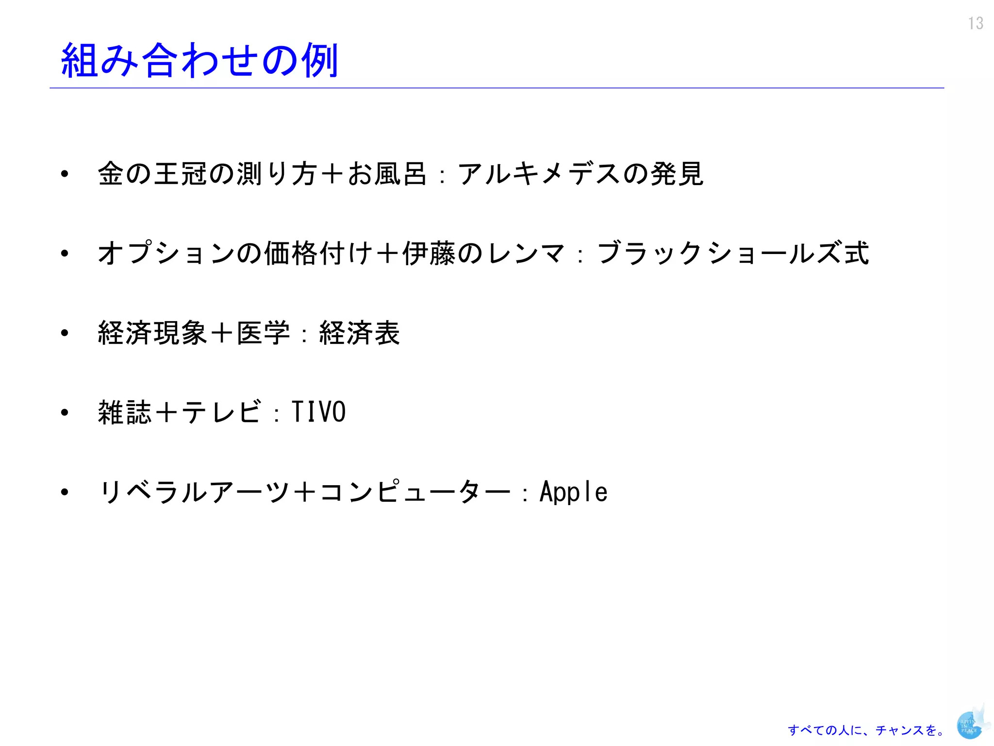 13

組み合わせの例

• 金の王冠の測り方＋お風呂：アルキメデスの発見

• オプションの価格付け＋伊藤のレンマ：ブラックショールズ式

• 経済現象＋医学：経済表

• 雑誌＋テレビ：TIVO

• リベラルアーツ＋コンピューター：Apple




                           すべての人に、チャンスを。
 