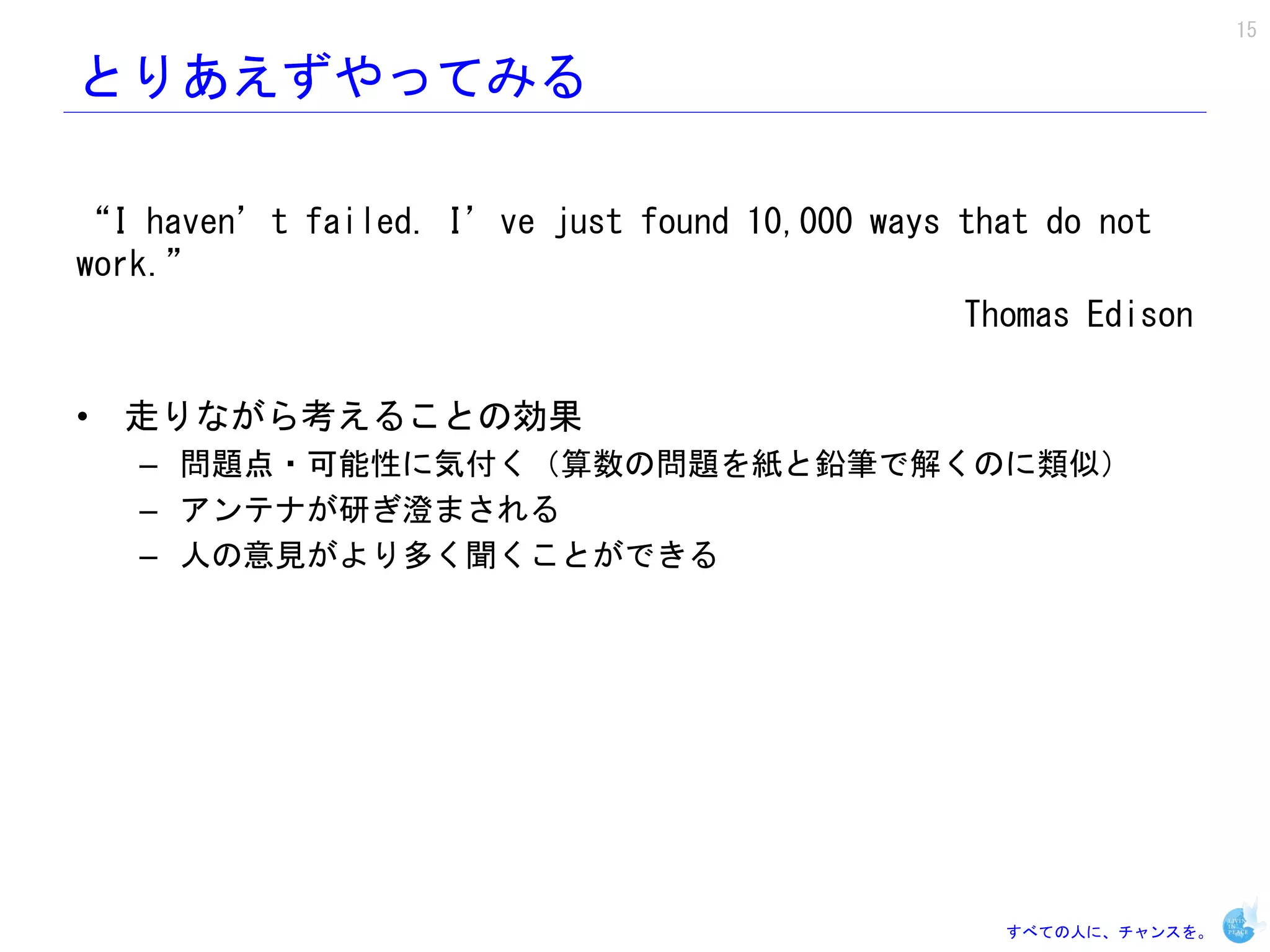 15

とりあえずやってみる

“I haven’t failed. I’ve just found 10,000 ways that do not
work.”
                                               Thomas Edison

• 走りながら考えることの効果
   – 問題点・可能性に気付く（算数の問題を紙と鉛筆で解くのに類似）
   – アンテナが研ぎ澄まされる
   – 人の意見がより多く聞くことができる




                                                 すべての人に、チャンスを。
 