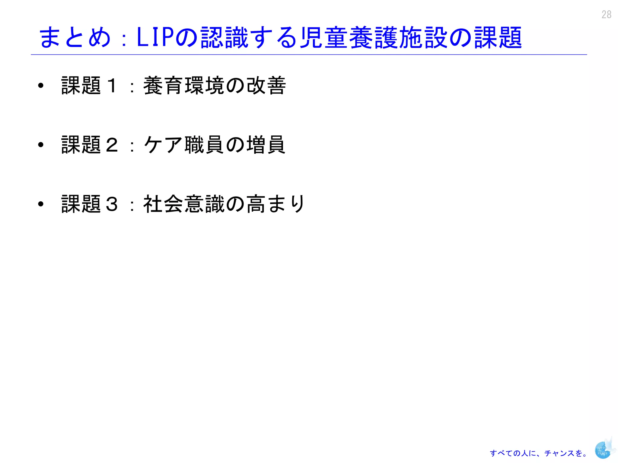 28

まとめ：LIPの認識する児童養護施設の課題
• 課題１：養育環境の改善

• 課題２：ケア職員の増員

• 課題３：社会意識の高まり




                   すべての人に、チャンスを。
 