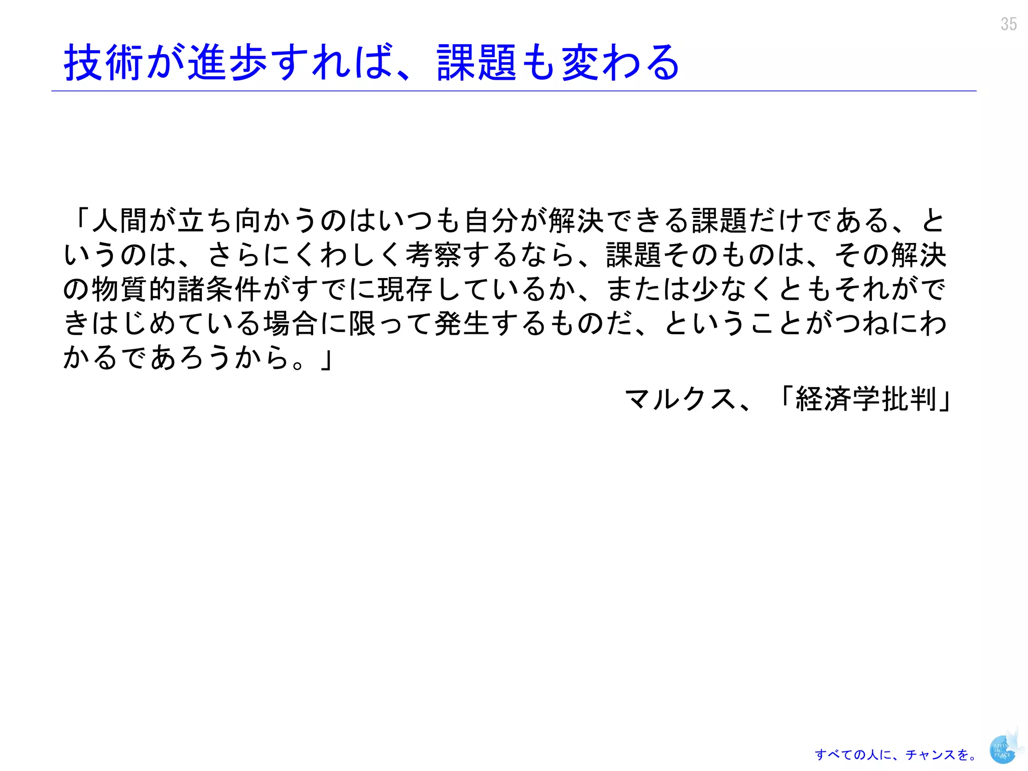 35

技術が進歩すれば、課題も変わる


「人間が立ち向かうのはいつも自分が解決できる課題だけである、と
いうのは、さらにくわしく考察するなら、課題そのものは、その解決
の物質的諸条件がすでに現存しているか、または少なくともそれがで
きはじめている場合に限って発生するものだ、ということがつねにわ
かるであろうから。」
                    マルクス、「経済学批判」




                          すべての人に、チャンスを。
 