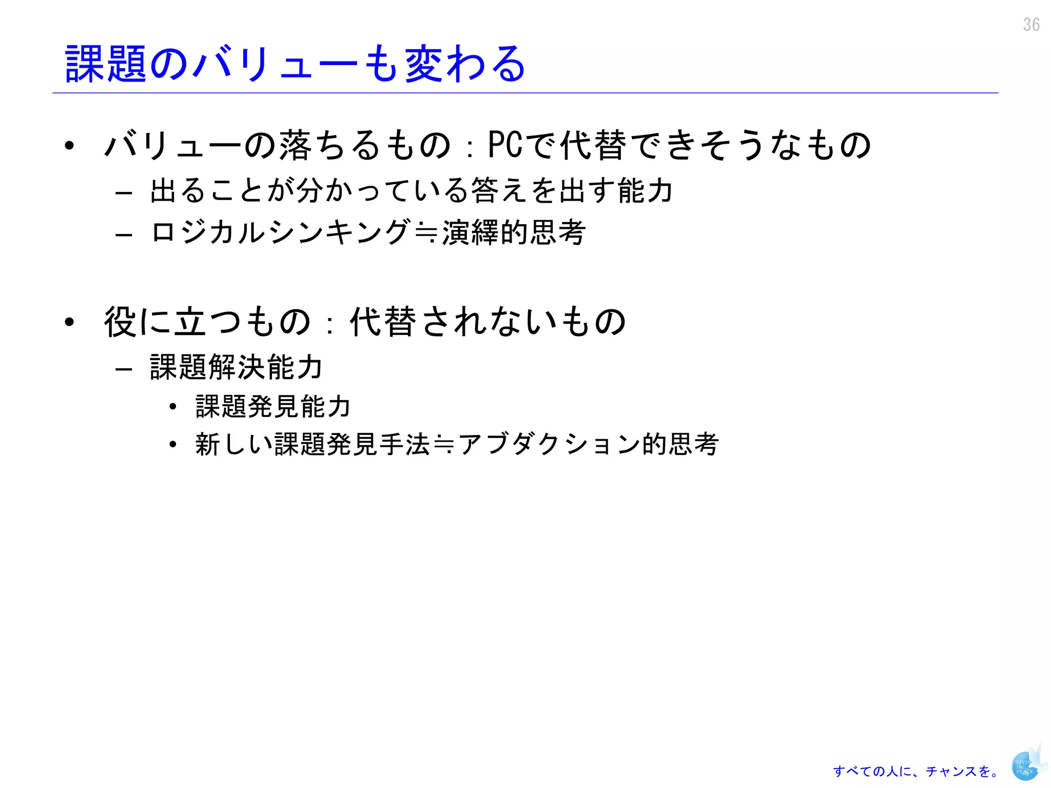 36

課題のバリューも変わる
• バリューの落ちるもの：PCで代替できそうなもの
 – 出ることが分かっている答えを出す能力
 – ロジカルシンキング≒演繹的思考


• 役に立つもの：代替されないもの
 – 課題解決能力
   • 課題発見能力
   • 新しい課題発見手法≒アブダクション的思考




                            すべての人に、チャンスを。
 