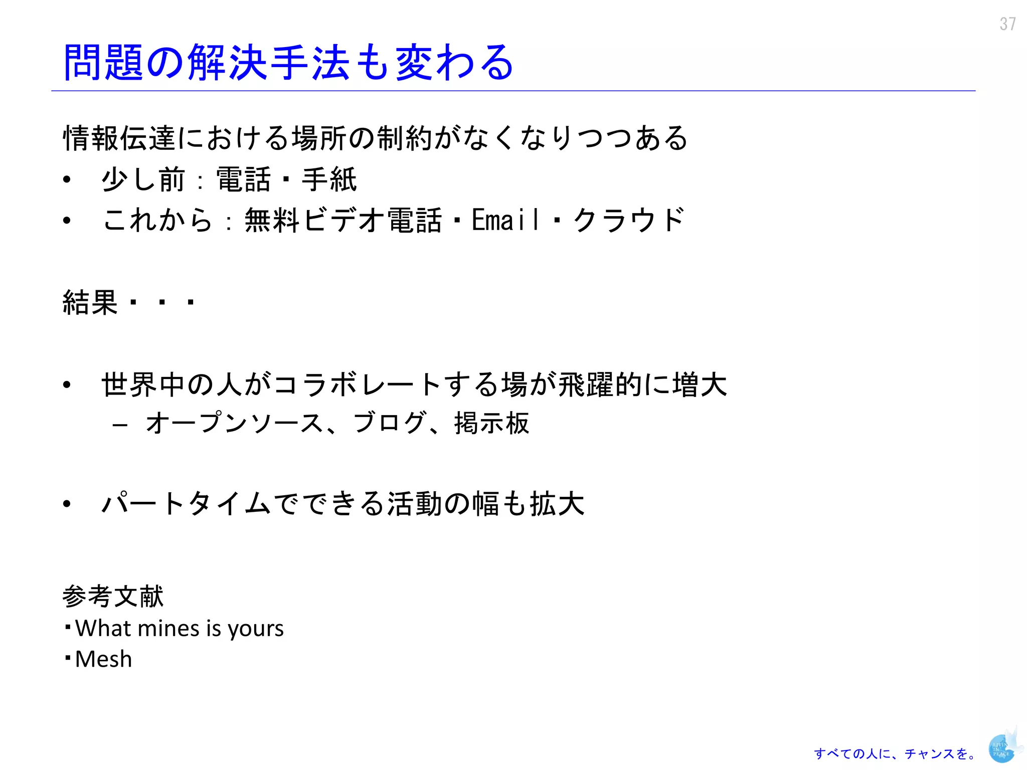 37

問題の解決手法も変わる
情報伝達における場所の制約がなくなりつつある
• 少し前：電話・手紙
• これから：無料ビデオ電話・Email・クラウド

結果・・・

• 世界中の人がコラボレートする場が飛躍的に増大
    – オープンソース、ブログ、掲示板


• パートタイムでできる活動の幅も拡大


参考文献
・What mines is yours
・Mesh


                            すべての人に、チャンスを。
 
