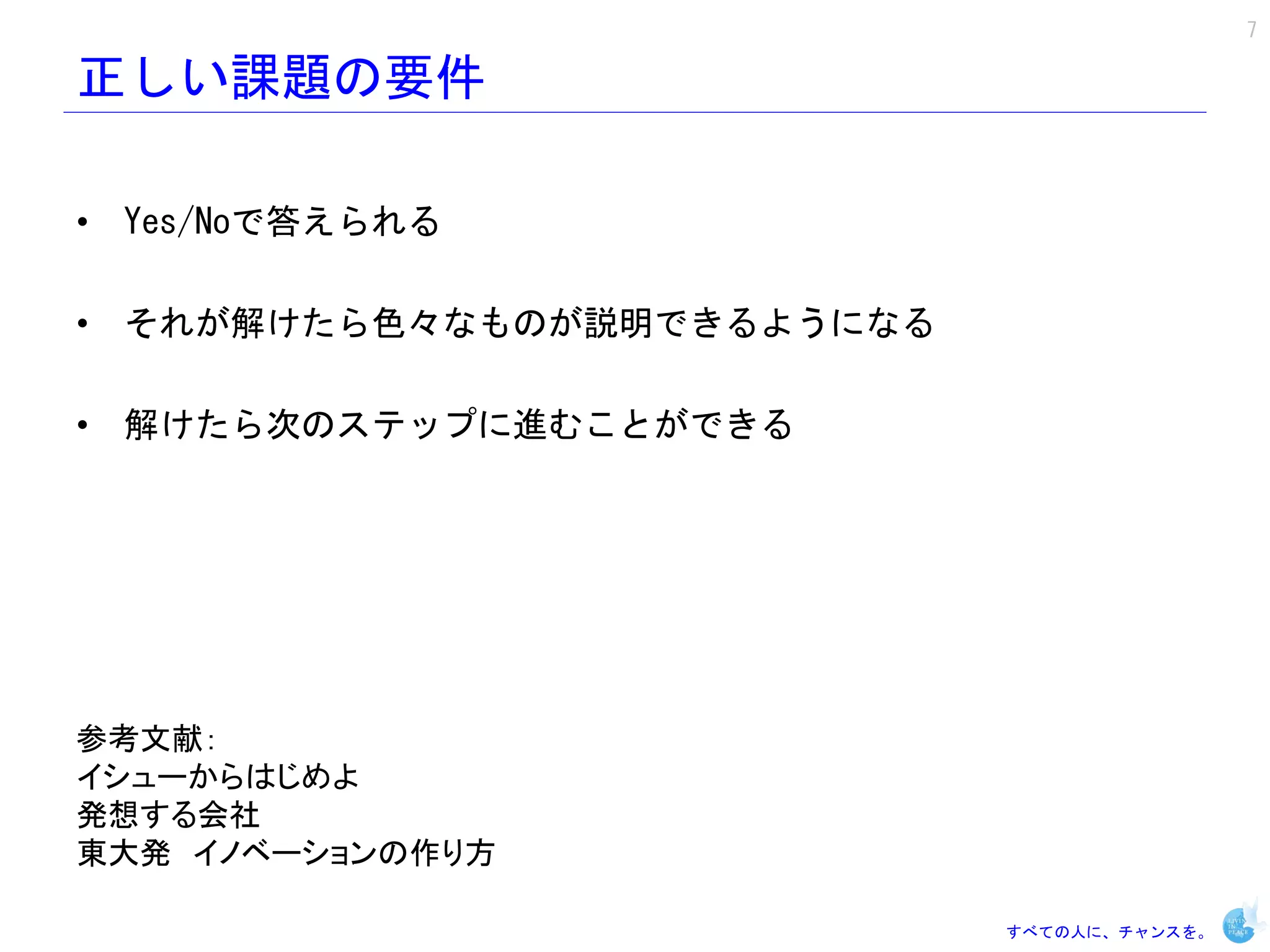 7

正しい課題の要件

• Yes/Noで答えられる

• それが解けたら色々なものが説明できるようになる

• 解けたら次のステップに進むことができる




参考文献：
イシューからはじめよ
発想する会社
東大発 イノベーションの作り方

                            すべての人に、チャンスを。
 