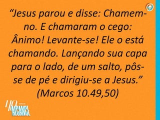 “Jesus parou e disse: Chamem-
no. E chamaram o cego:
Ânimo! Levante-se! Ele o está
chamando. Lançando sua capa
para o lado, de um salto, pôs-
se de pé e dirigiu-se a Jesus.”
(Marcos 10.49,50)
 