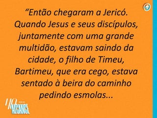 “Então chegaram a Jericó.
Quando Jesus e seus discípulos,
juntamente com uma grande
multidão, estavam saindo da
cidade, o filho de Timeu,
Bartimeu, que era cego, estava
sentado à beira do caminho
pedindo esmolas...
 
