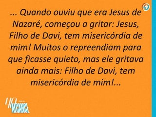 ... Quando ouviu que era Jesus de
Nazaré, começou a gritar: Jesus,
Filho de Davi, tem misericórdia de
mim! Muitos o repreendiam para
que ficasse quieto, mas ele gritava
ainda mais: Filho de Davi, tem
misericórdia de mim!...
 