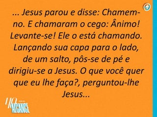 ... Jesus parou e disse: Chamem-
no. E chamaram o cego: Ânimo!
Levante-se! Ele o está chamando.
Lançando sua capa para o lado,
de um salto, pôs-se de pé e
dirigiu-se a Jesus. O que você quer
que eu lhe faça?, perguntou-lhe
Jesus...
 