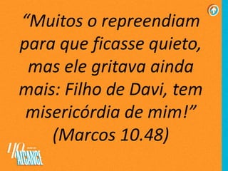 “Muitos o repreendiam
para que ficasse quieto,
mas ele gritava ainda
mais: Filho de Davi, tem
misericórdia de mim!”
(Marcos 10.48)
 