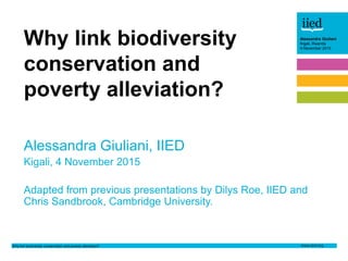 Why link biodiversity conservation and poverty alleviation?
Alessandra Giuliani
Kigali, Rwanda
4 November 2015
Author name
Date
Alessandra Giuliani
Kigali, Rwanda
4 November 2015
Alessandra Giuliani, IIED
Kigali, 4 November 2015
Adapted from previous presentations by Dilys Roe, IIED and
Chris Sandbrook, Cambridge University.
Why link biodiversity
conservation and
poverty alleviation?
 