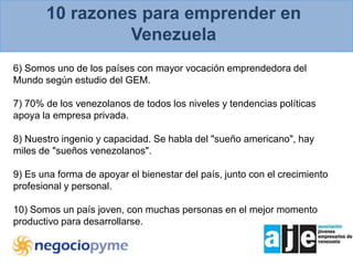 10 razones para emprender en Venezuela6) Somos uno de los países con mayor vocación emprendedora del Mundo según estudio del GEM.7) 70% de los venezolanos de todos los niveles y tendencias políticas apoya la empresa privada.8) Nuestro ingenio y capacidad. Se habla del "sueño americano", hay miles de "sueños venezolanos".9) Es una forma de apoyar el bienestar del país, junto con el crecimiento profesional y personal. 10) Somos un país joven, con muchas personas en el mejor momento productivo para desarrollarse.