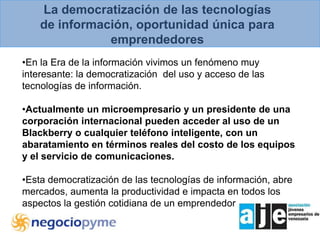La democratización de las tecnologías de información, oportunidad única para emprendedoresEn la Era de la información vivimos un fenómeno muy interesante: la democratización  del uso y acceso de las tecnologías de información.